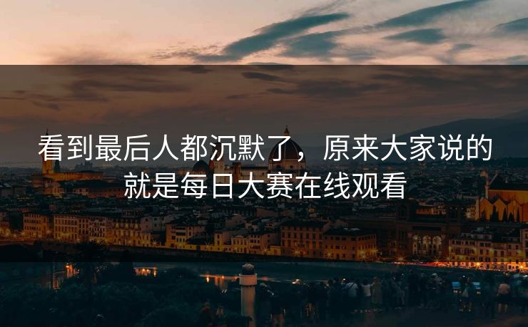 看到最后人都沉默了,原来大家说的就是每日大赛在线观看 看到最后人都沉默了,原来大家说的就是每日大赛在线观看
