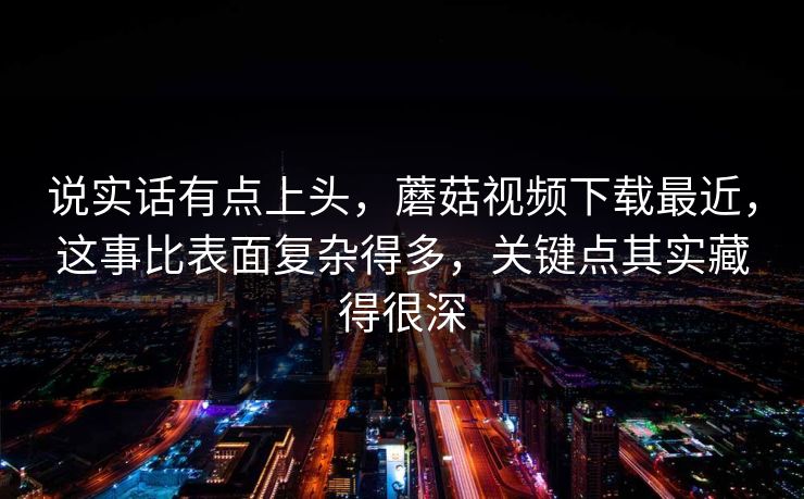 说实话有点上头，蘑菇视频下载最近，这事比表面复杂得多，关键点其实藏得很深