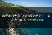 最近每日大赛在线观看突然火了，第一次点开的人开始疯狂追问