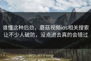 谁懂这种后劲，蘑菇视频ios相关搜索让不少人破防，没点进去真的会错过