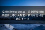 没想到争议会这么大，蘑菇短视频相关搜索让不少人破防，真相可能和你想的不一样