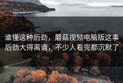 谁懂这种后劲，蘑菇视频电脑版这事后劲大得离谱，不少人看完都沉默了