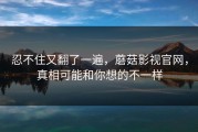 忍不住又翻了一遍，蘑菇影视官网，真相可能和你想的不一样