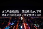 这次不是标题党，蘑菇视频app下载这事后劲大得离谱，看完情绪有点复杂