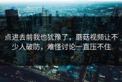 点进去前我也犹豫了，蘑菇视频让不少人破防，难怪讨论一直压不住