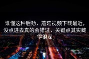 谁懂这种后劲，蘑菇视频下载最近，没点进去真的会错过，关键点其实藏得很深