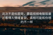 这次不是标题党，蘑菇视频电脑版最近看得人情绪复杂，真相可能和你想的不一样