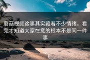 蘑菇视频这事其实藏着不少情绪，看完才知道大家在意的根本不是同一件事