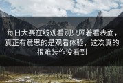 每日大赛在线观看别只顾着看表面，真正有意思的是观看体验，这次真的很难装作没看到