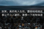 别笑，真的有人在找，蘑菇短视频这事让不少人破防，事情一下就有味道了