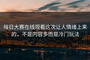 每日大赛在线观看这次让人情绪上来的，不是内容多而是冷门玩法