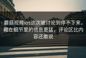 蘑菇视频ios这次被讨论到停不下来，藏在细节里的信息更猛，评论区比内容还敢说
