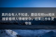 真的会有人不知道，蘑菇视频ios相关搜索看得人情绪复杂，结果比想象更夸张