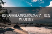 这两天每日大赛吃瓜突然火了，围观的人看傻了