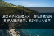没想到争议会这么大，蘑菇影视官网看得人情绪复杂，意外地让人破防