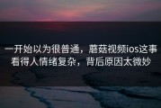 一开始以为很普通，蘑菇视频ios这事看得人情绪复杂，背后原因太微妙