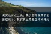 说实话有点上头，关于蘑菇视频表面像结束了，其实真正的悬念才刚开始