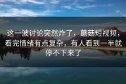 这一波讨论突然炸了，蘑菇短视频，看完情绪有点复杂，有人看到一半就停不下来了