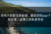 原来大家都在偷偷搜，蘑菇视频app下载这事，结果比想象更夸张
