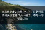 本来想划走，结果停住了，蘑菇短视频相关搜索让不少人破防，不是一句话能讲清