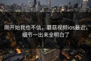 刚开始我也不信，蘑菇视频ios最近，细节一出来全明白了