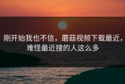刚开始我也不信，蘑菇视频下载最近，难怪最近搜的人这么多