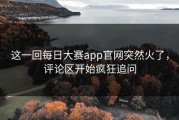 这一回每日大赛app官网突然火了，评论区开始疯狂追问