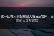这一回有人聊起每日大赛app官网，围观的人突然沉默