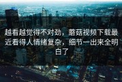 越看越觉得不对劲，蘑菇视频下载最近看得人情绪复杂，细节一出来全明白了