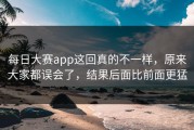 每日大赛app这回真的不一样，原来大家都误会了，结果后面比前面更猛