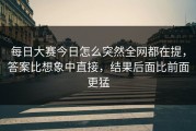 每日大赛今日怎么突然全网都在提，答案比想象中直接，结果后面比前面更猛