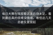 每日大赛在线观看这波后劲太足，看到最后真的很难没情绪，难怪这几天总被反复提起
