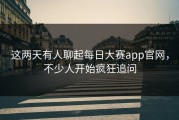 这两天有人聊起每日大赛app官网，不少人开始疯狂追问
