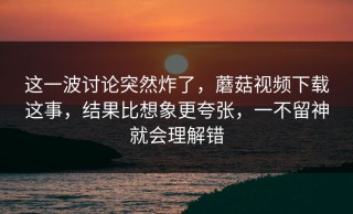 这一波讨论突然炸了，蘑菇视频下载这事，结果比想象更夸张，一不留神就会理解错