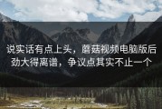 说实话有点上头，蘑菇视频电脑版后劲大得离谱，争议点其实不止一个