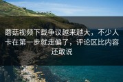 蘑菇视频下载争议越来越大，不少人卡在第一步就走偏了，评论区比内容还敢说