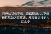 刚开始我也不信，蘑菇视频app下载最近后劲大得离谱，难怪最近搜的人这么多
