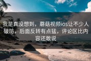 我是真没想到，蘑菇视频ios让不少人破防，后面反转有点猛，评论区比内容还敢说