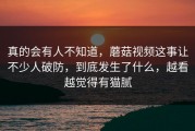 真的会有人不知道，蘑菇视频这事让不少人破防，到底发生了什么，越看越觉得有猫腻