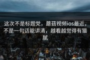 这次不是标题党，蘑菇视频ios最近，不是一句话能讲清，越看越觉得有猫腻