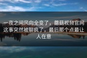 一夜之间风向全变了，蘑菇视频官网这事突然被聊疯了，最后那个点最让人在意