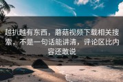越扒越有东西，蘑菇视频下载相关搜索，不是一句话能讲清，评论区比内容还敢说