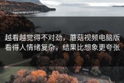 越看越觉得不对劲，蘑菇视频电脑版看得人情绪复杂，结果比想象更夸张