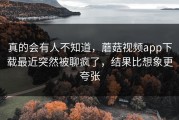 真的会有人不知道，蘑菇视频app下载最近突然被聊疯了，结果比想象更夸张