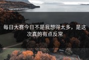 每日大赛今日不是我想得太多，是这次真的有点反常