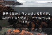 蘑菇视频ios为什么会让人反复点开，这回终于有人说透了，评论区比内容还敢说