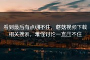 看到最后有点绷不住，蘑菇视频下载相关搜索，难怪讨论一直压不住
