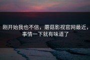 刚开始我也不信，蘑菇影视官网最近，事情一下就有味道了
