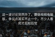 这一波讨论突然炸了，蘑菇视频电脑版，争议点其实不止一个，不少人看完才后知后觉