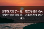忍不住又翻了一遍，蘑菇短视频相关搜索后劲大得离谱，这事比表面复杂得多